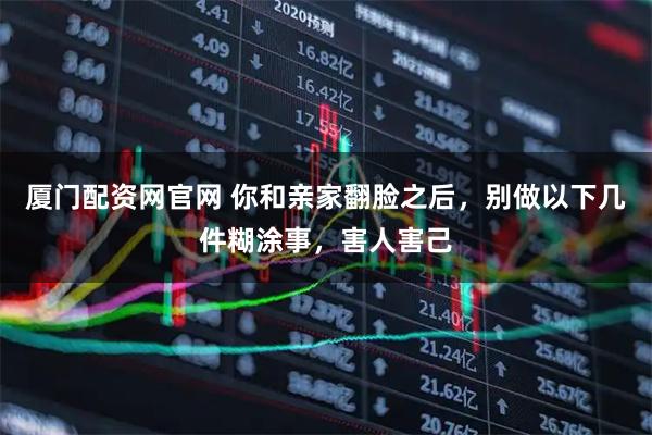 厦门配资网官网 你和亲家翻脸之后，别做以下几件糊涂事，害人害己