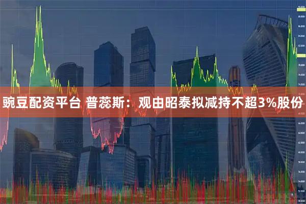 豌豆配资平台 普蕊斯：观由昭泰拟减持不超3%股份