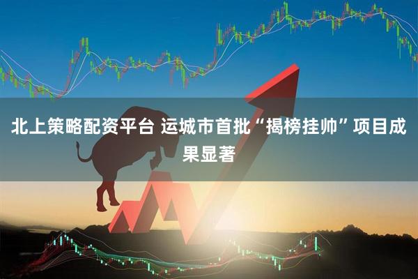 北上策略配资平台 运城市首批“揭榜挂帅”项目成果显著