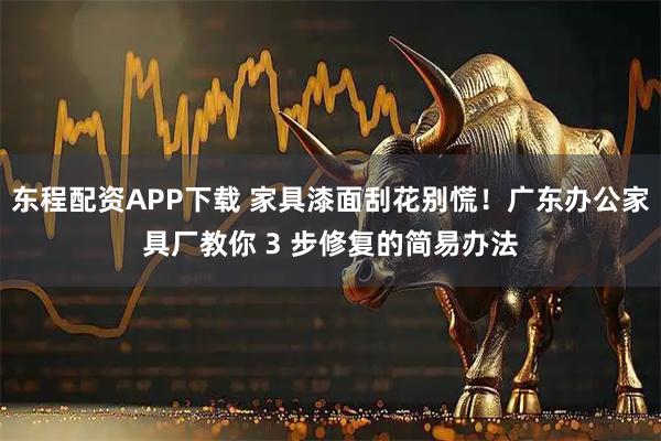 东程配资APP下载 家具漆面刮花别慌！广东办公家具厂教你 3 步修复的简易办法