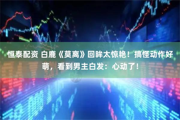 恒泰配资 白鹿《莫离》回眸太惊艳！搞怪动作好萌，看到男主白发：心动了！