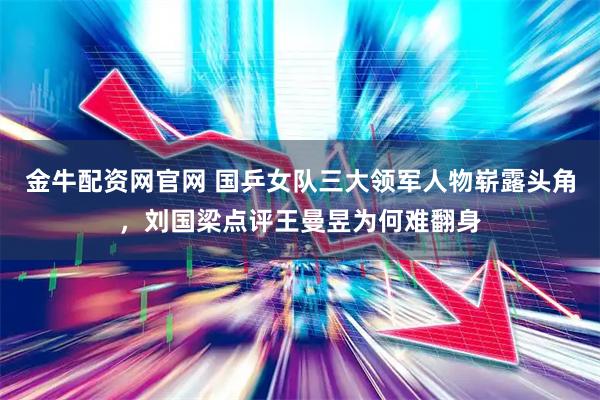 金牛配资网官网 国乒女队三大领军人物崭露头角，刘国梁点评王曼昱为何难翻身