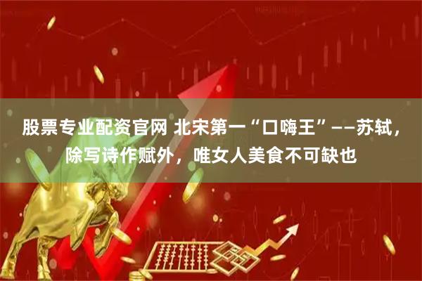 股票专业配资官网 北宋第一“口嗨王”——苏轼，除写诗作赋外，唯女人美食不可缺也