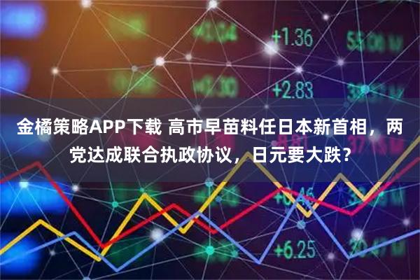 金橘策略APP下载 高市早苗料任日本新首相，两党达成联合执政协议，日元要大跌？