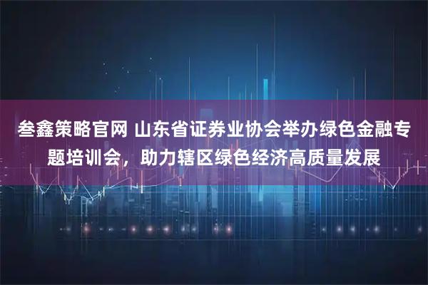 叁鑫策略官网 山东省证券业协会举办绿色金融专题培训会，助力辖区绿色经济高质量发展
