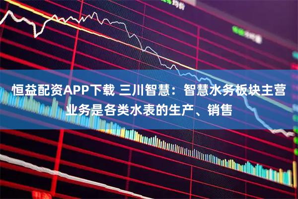 恒益配资APP下载 三川智慧：智慧水务板块主营业务是各类水表的生产、销售