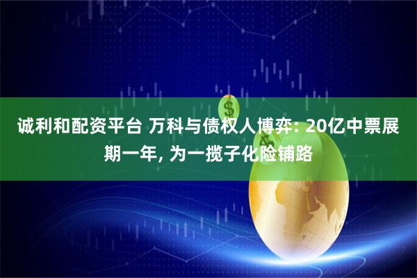 诚利和配资平台 万科与债权人博弈: 20亿中票展期一年, 为一揽子化险铺路