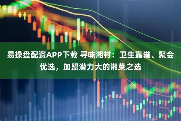 易操盘配资APP下载 寻味湘村：卫生靠谱、聚会优选，加盟潜力大的湘菜之选
