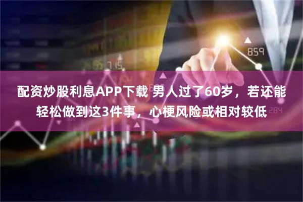 配资炒股利息APP下载 男人过了60岁，若还能轻松做到这3件事，心梗风险或相对较低