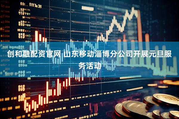 创和融配资官网 山东移动淄博分公司开展元旦服务活动