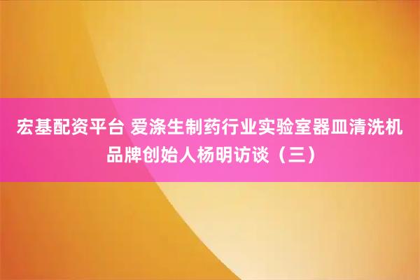 宏基配资平台 爱涤生制药行业实验室器皿清洗机品牌创始人杨明访谈（三）