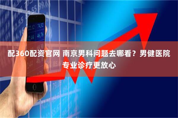 配360配资官网 南京男科问题去哪看？男健医院专业诊疗更放心