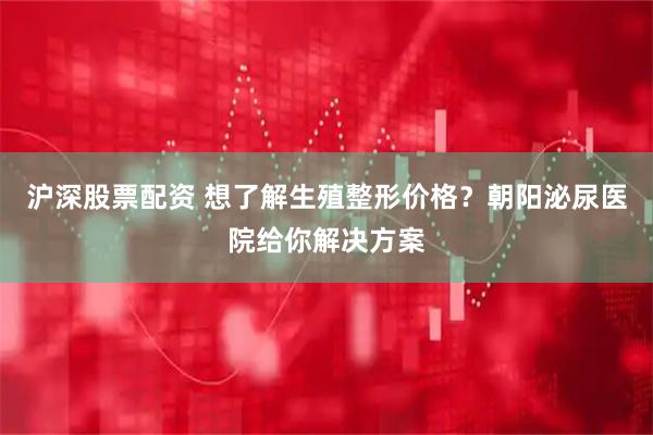 沪深股票配资 想了解生殖整形价格？朝阳泌尿医院给你解决方案