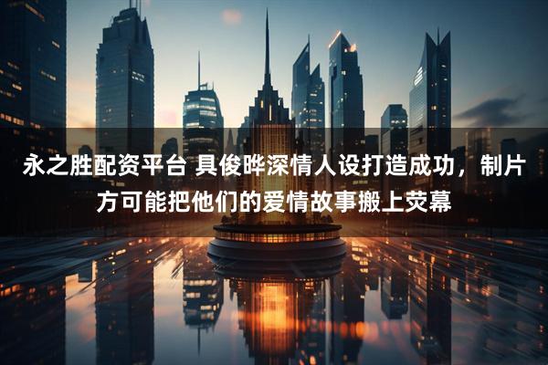 永之胜配资平台 具俊晔深情人设打造成功，制片方可能把他们的爱情故事搬上荧幕
