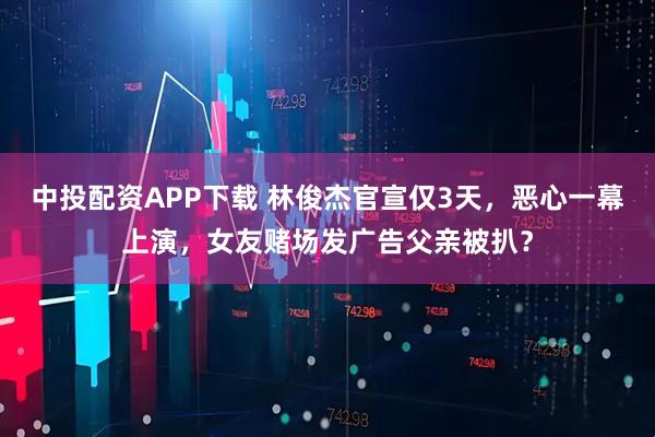 中投配资APP下载 林俊杰官宣仅3天，恶心一幕上演，女友赌场发广告父亲被扒？