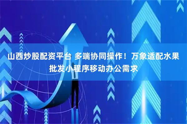 山西炒股配资平台 多端协同操作！万象适配水果批发小程序移动办公需求