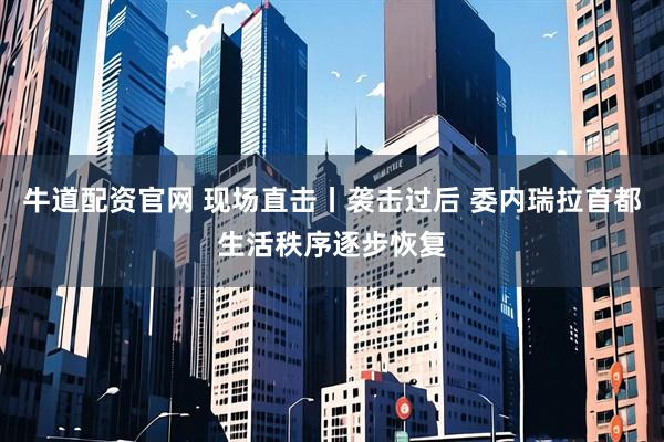 牛道配资官网 现场直击丨袭击过后 委内瑞拉首都生活秩序逐步恢复