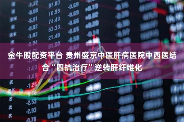 金牛股配资平台 贵州盛京中医肝病医院中西医结合“四抗治疗”逆转肝纤维化
