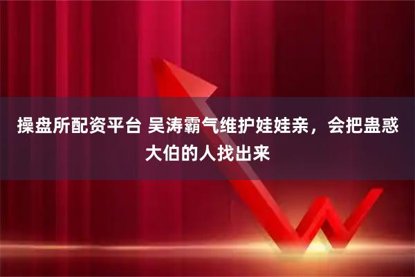 操盘所配资平台 吴涛霸气维护娃娃亲，会把蛊惑大伯的人找出来