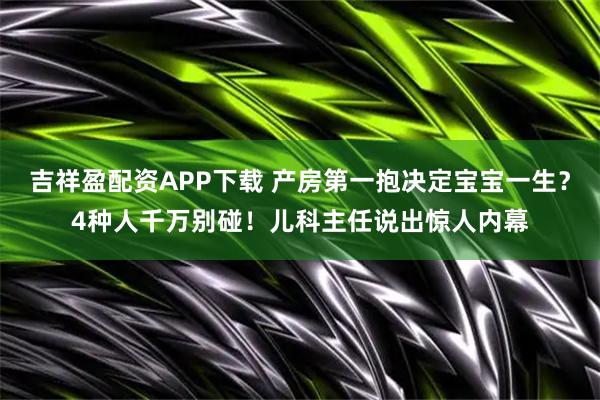 吉祥盈配资APP下载 产房第一抱决定宝宝一生？4种人千万别碰！儿科主任说出惊人内幕