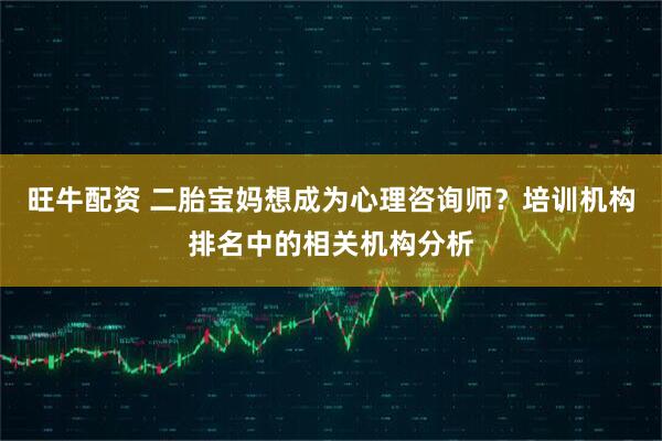 旺牛配资 二胎宝妈想成为心理咨询师？培训机构排名中的相关机构分析
