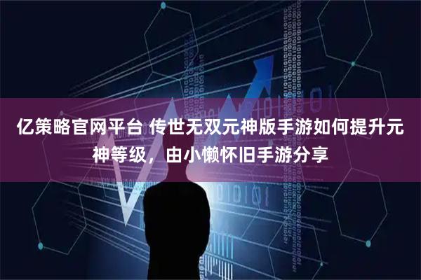 亿策略官网平台 传世无双元神版手游如何提升元神等级，由小懒怀旧手游分享